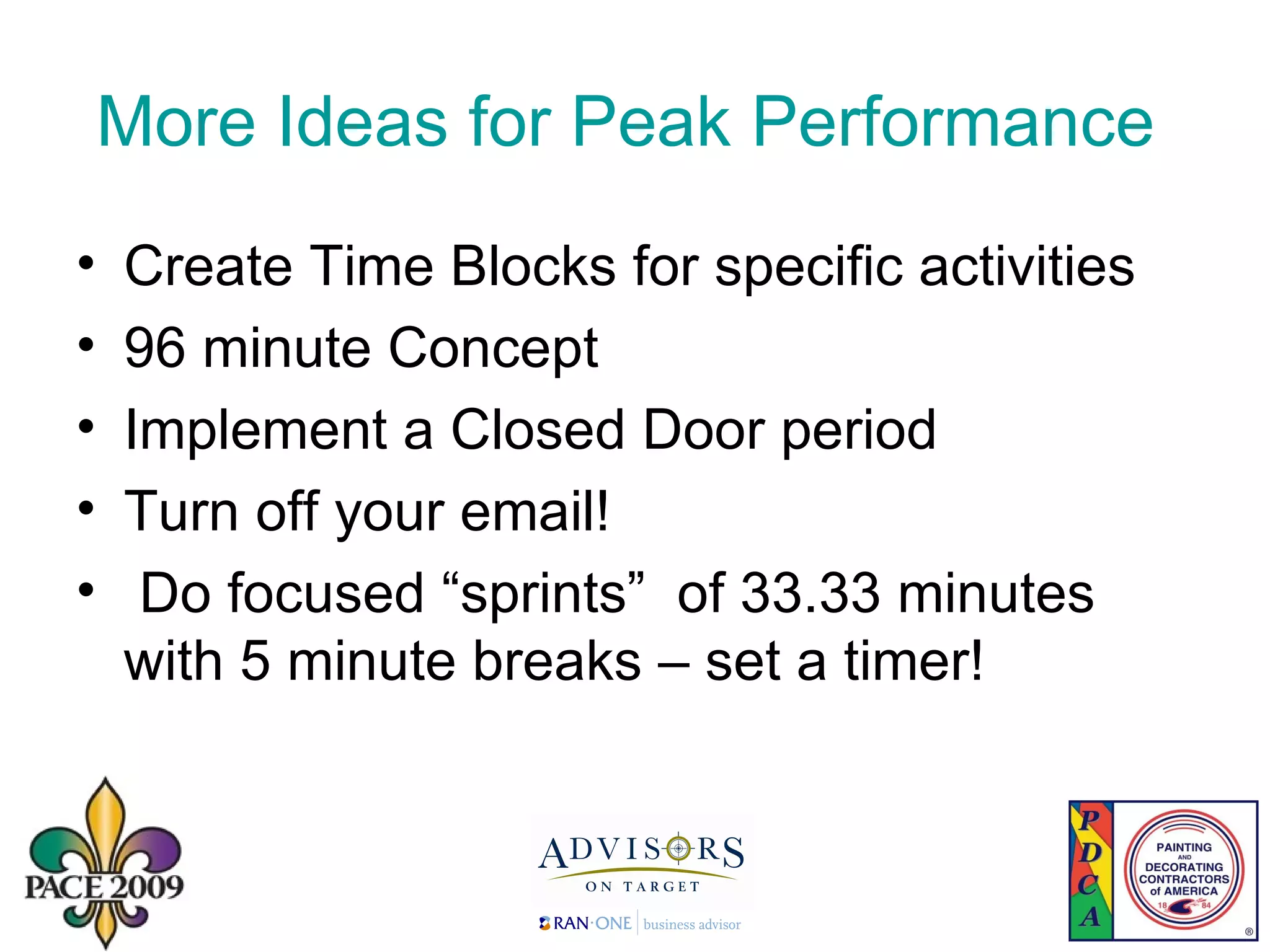 More Ideas for Peak Performance  Create Time Blocks for specific activities 96 minute Concept Implement a Closed Door period Turn off your email!  Do focused “sprints”  of 33.33 minutes with 5 minute breaks – set a timer! 
