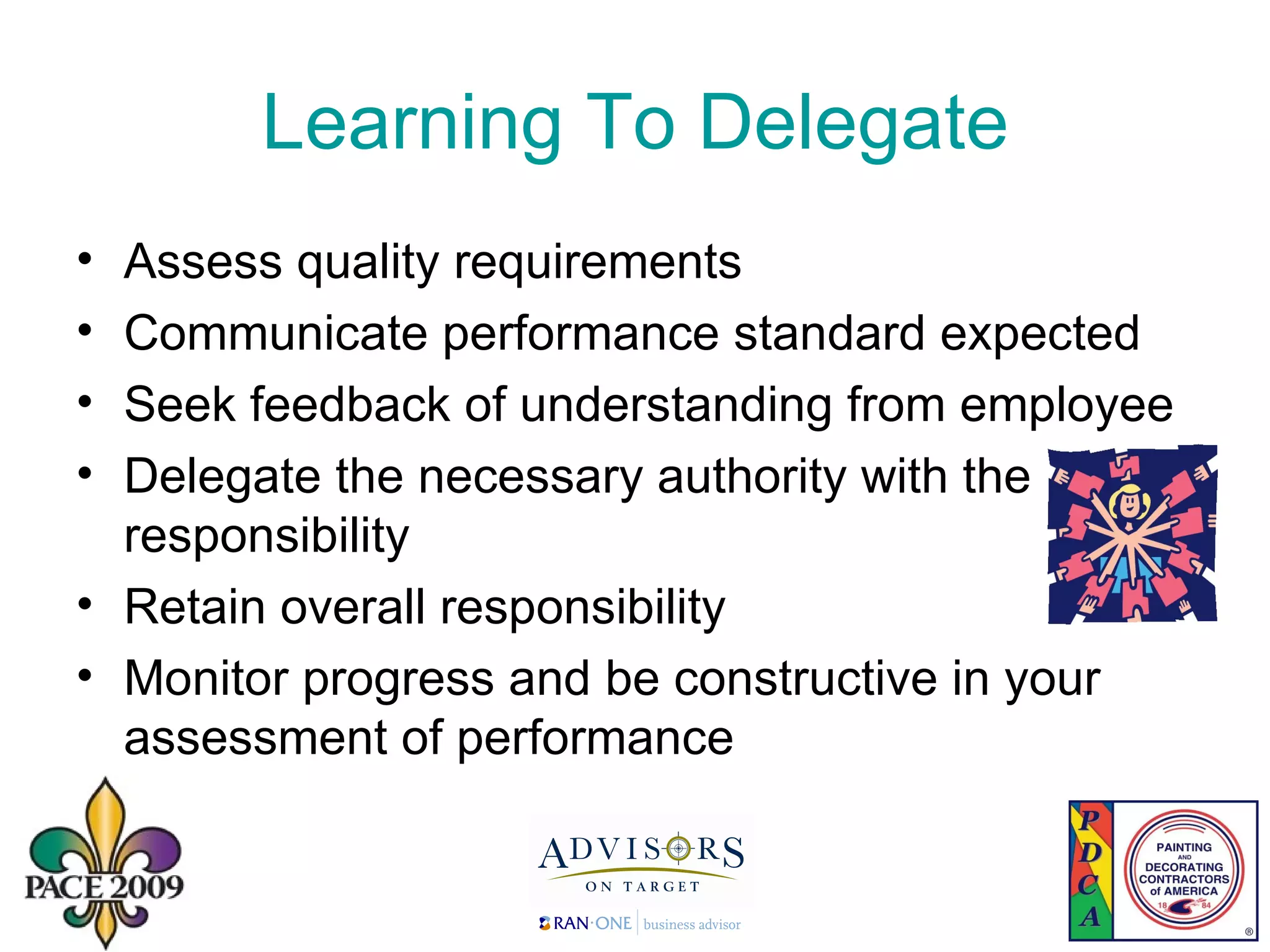 Learning To Delegate Assess quality requirements Communicate performance standard expected Seek feedback of understanding from employee Delegate the necessary authority with the responsibility Retain overall responsibility Monitor progress and be constructive in your assessment of performance 