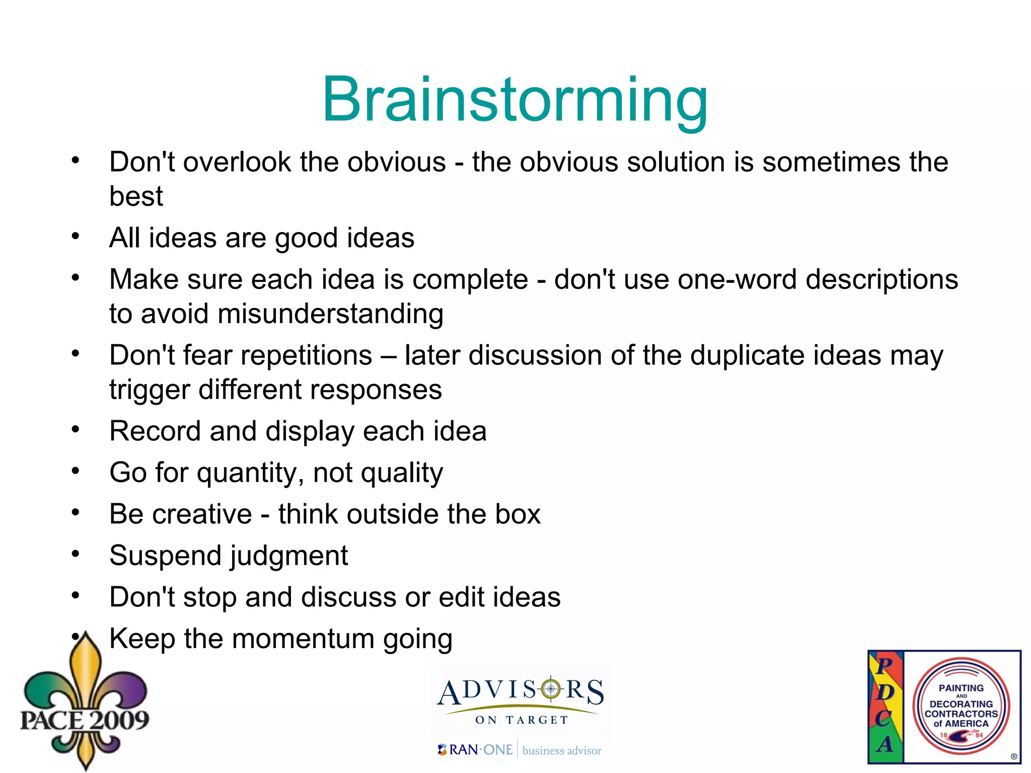Brainstorming Don't overlook the obvious - the obvious solution is sometimes the best All ideas are good ideas  Make sure each idea is complete - don't use one-word descriptions to avoid misunderstanding  Don't fear repetitions – later discussion of the duplicate ideas may trigger different responses Record and display each idea Go for quantity, not quality Be creative - think outside the box Suspend judgment  Don't stop and discuss or edit ideas Keep the momentum going 