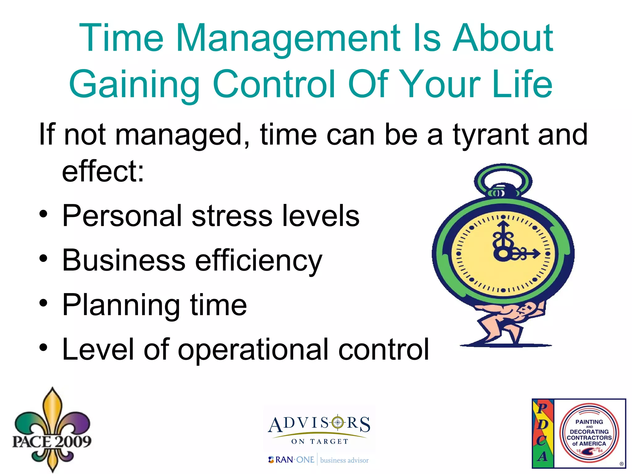 Time Management Is About Gaining Control Of Your Life  If not managed, time can be a tyrant and effect: Personal stress levels Business efficiency Planning time Level of operational control 