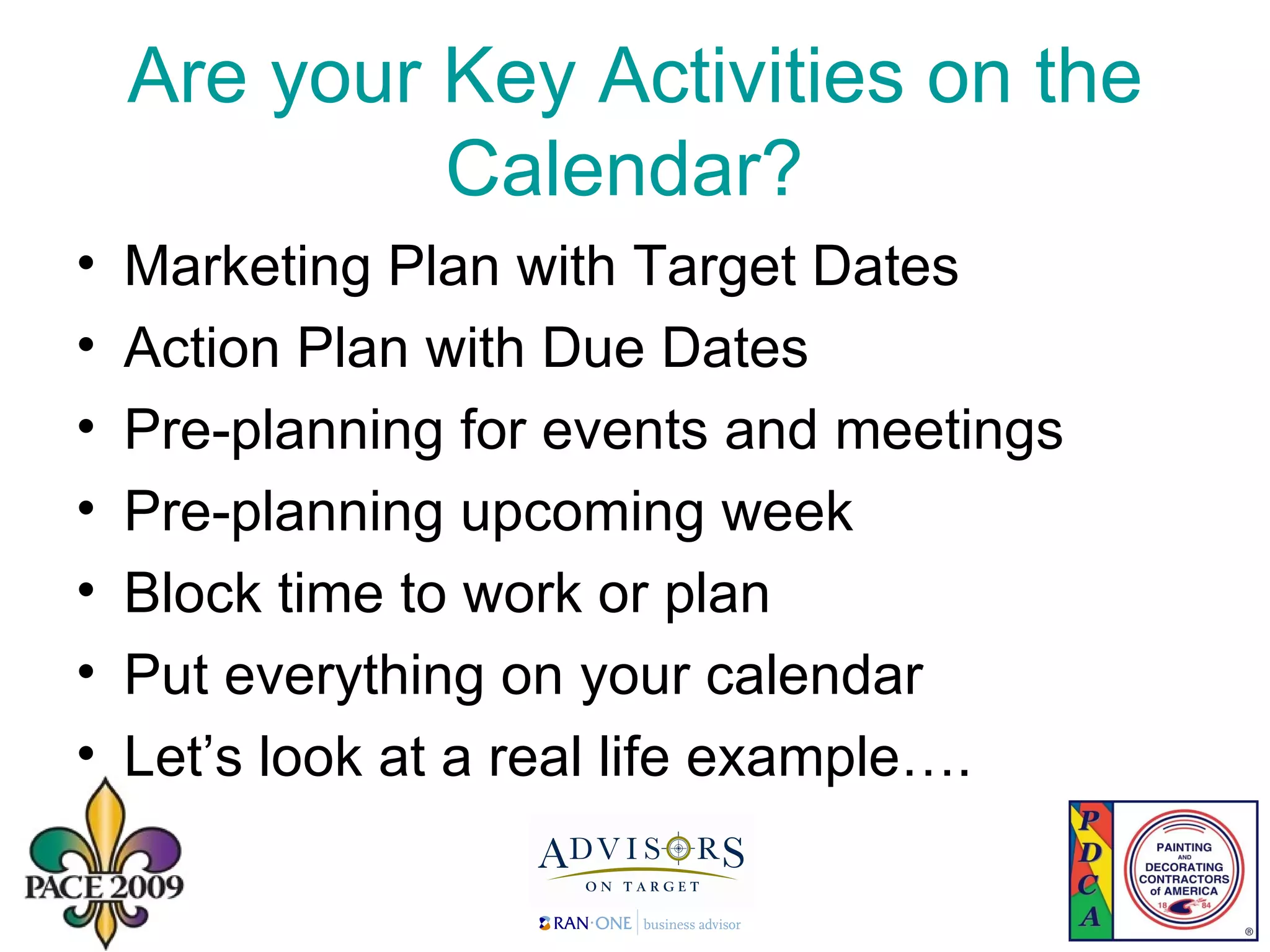 Are your Key Activities on the Calendar?  Marketing Plan with Target Dates Action Plan with Due Dates Pre-planning for events and meetings Pre-planning upcoming week Block time to work or plan Put everything on your calendar Let’s look at a real life example…. 