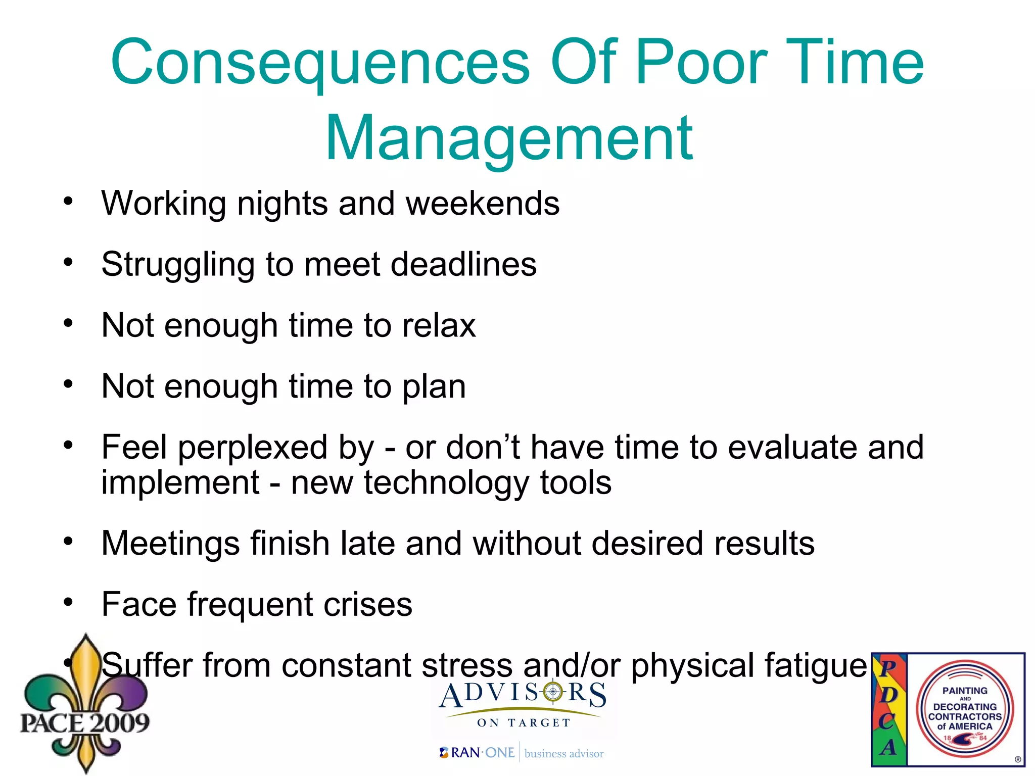 Consequences Of Poor Time Management   Working nights and weekends Struggling to meet deadlines Not enough time to relax Not enough time to plan Feel perplexed by - or don’t have time to evaluate and implement - new technology tools Meetings finish late and without desired results Face frequent crises Suffer from constant stress and/or physical fatigue 