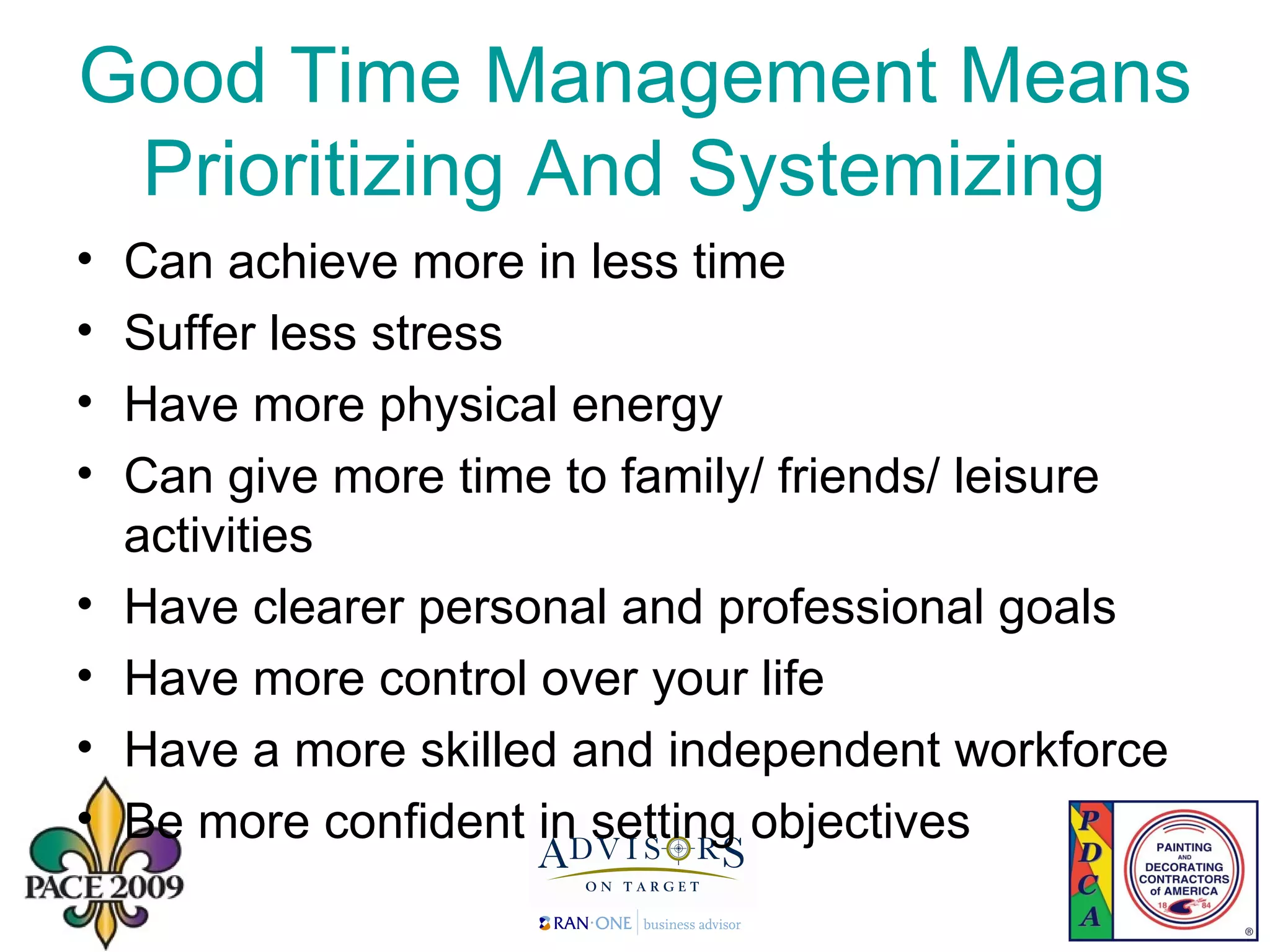 Good Time Management Means Prioritizing And Systemizing  Can achieve more in less time Suffer less stress Have more physical energy Can give more time to family/ friends/ leisure activities Have clearer personal and professional goals Have more control over your life Have a more skilled and independent workforce Be more confident in setting objectives 