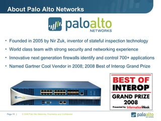 About Palo Alto Networks Founded in 2005 by Nir Zuk, inventor of stateful inspection technology World class team with strong security and networking experience  Innovative next generation firewalls identify and control 700+ applications  Named Gartner Cool Vendor in 2008; 2008 Best of Interop Grand Prize © 2008 Palo Alto Networks. Proprietary and Confidential Page    |  