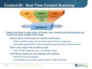 Content-ID:  Real-Time Content Scanning Detect and block a wide range of threats, limit unauthorized file transfers and control non-work related web surfing  Stream-based, not file-based, for real-time performance Uniform signature engine scans for broad range of threats in single pass Vulnerability exploits (IPS), viruses, and spyware (both downloads and phone-home) Block a wide range of file transfers by type Looks into file to determine type – not extension based Web filtering enabled via fully integrated URL database 20M URLs across 54 categories Local database ensure highly scalable solution (1,000’s URLs/sec) © 2008 Palo Alto Networks. Proprietary and Confidential. Page    |  