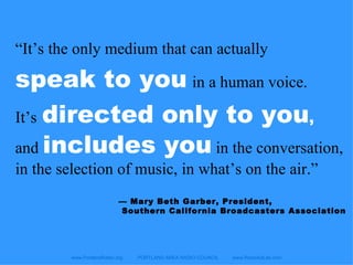 www.PortlandRadio.org  PORTLAND AREA RADIO COUNCIL  www.RadioAdLab.com “ It’s the only medium that can actually   speak to you   in a human voice.  It’s   directed only to you ,  and  includes you  in the conversation, in the selection of music, in what’s on the air.” —  Mary Beth Garber, President, Southern California Broadcasters Association 