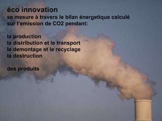 éco innovation se mesure à travers le  bilan énergetique   calculé sur l’emission de CO2 pendant: la production  la distribution et le transport le demontage et le recyclage la destruction des produits 