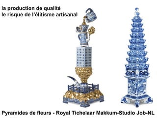 la production de qualité  le risque de l’élitisme artisanal Pyramides de fleurs - Royal Tichelaar Makkum-Studio Job-NL 