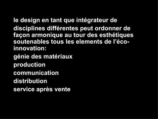 le design en tant que intégrateur de  disciplines différentes peut ordonner de façon armonique au tour des esthétiques soutenables tous les elements de l’éco-innovation: génie des matériaux production communication distribution service après vente 