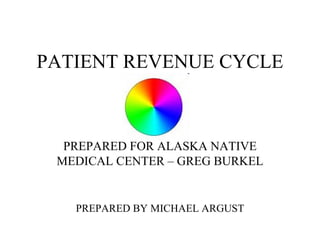 PATIENT REVENUE CYCLE PREPARED FOR ALASKA NATIVE MEDICAL CENTER – GREG BURKEL PREPARED BY MICHAEL ARGUST 