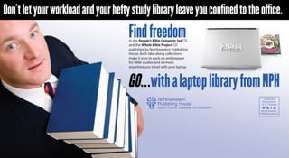 Don’t let your workload and your hefty study library leave you confined to the office.
                                      Find freedom
                                      in the People’s Bible Complete Set CD
                                      and the Whole Bible Project CD
                                      published by Northwestern Publishing
                                      House. Both take-along collections
                                      make it easy to pack up and prepare
                                      for Bible studies and sermons
                                      anywhere you travel with your laptop.
 