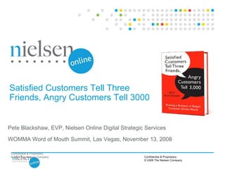 Confidential & Proprietary © 2008 The Nielsen Company Satisfied Customers Tell Three Friends, Angry Customers Tell 3000 Pete Blackshaw, EVP, Nielsen Online Digital Strategic Services WOMMA Word of Mouth Summit, Las Vegas, November 13, 2008 