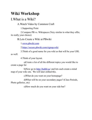 Wiki Workshop
I.What is a Wiki?
       A.Watch Video by Common Craft
           1.Supporting Point
            2.Compare PB vs. Wikispaces (Very similar in what they offer,
its really your choice)
       B.Lets Create a Wiki at PBwiki
           1.www.pbwiki.com
           2.https://secure.pbwiki.com/signup.wiki
           3.Think of a good name for you wiki as that will be your URL
as well.
           4.Think of your layout.
              a)Create a list of all the different topics you would like to
create a page for
             b)Now go to http://bubbl.us/ and lets each create a mind
map of your wiki site. We will later embed this.
              c)What do you want on your homepage?
              d)What will be on your secondary pages? (Class Periods,
Photo galleries, etc)
              e)How much do you want on your side bar?
 