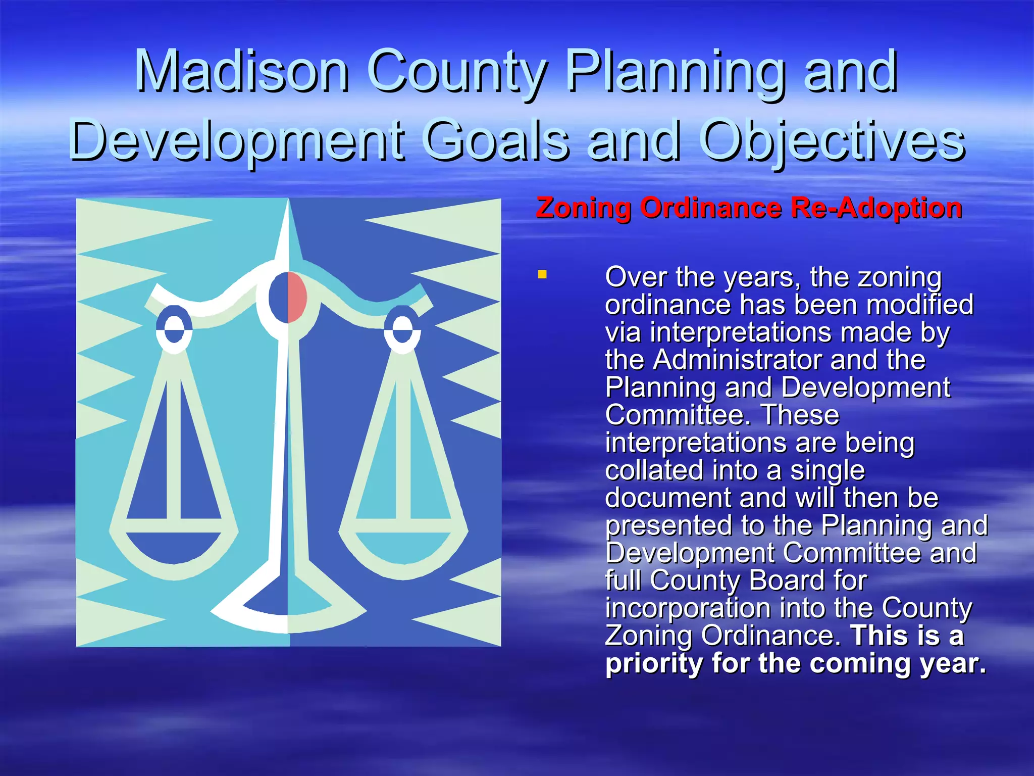 Madison County Planning and Development Goals and Objectives Zoning Ordinance Re-Adoption   Over the years, the zoning ordinance has been modified via interpretations made by the Administrator and the Planning and Development Committee. These interpretations are being collated into a single document and will then be presented to the Planning and Development Committee and full County Board for incorporation into the County Zoning Ordinance.  This is a priority for the coming year. 