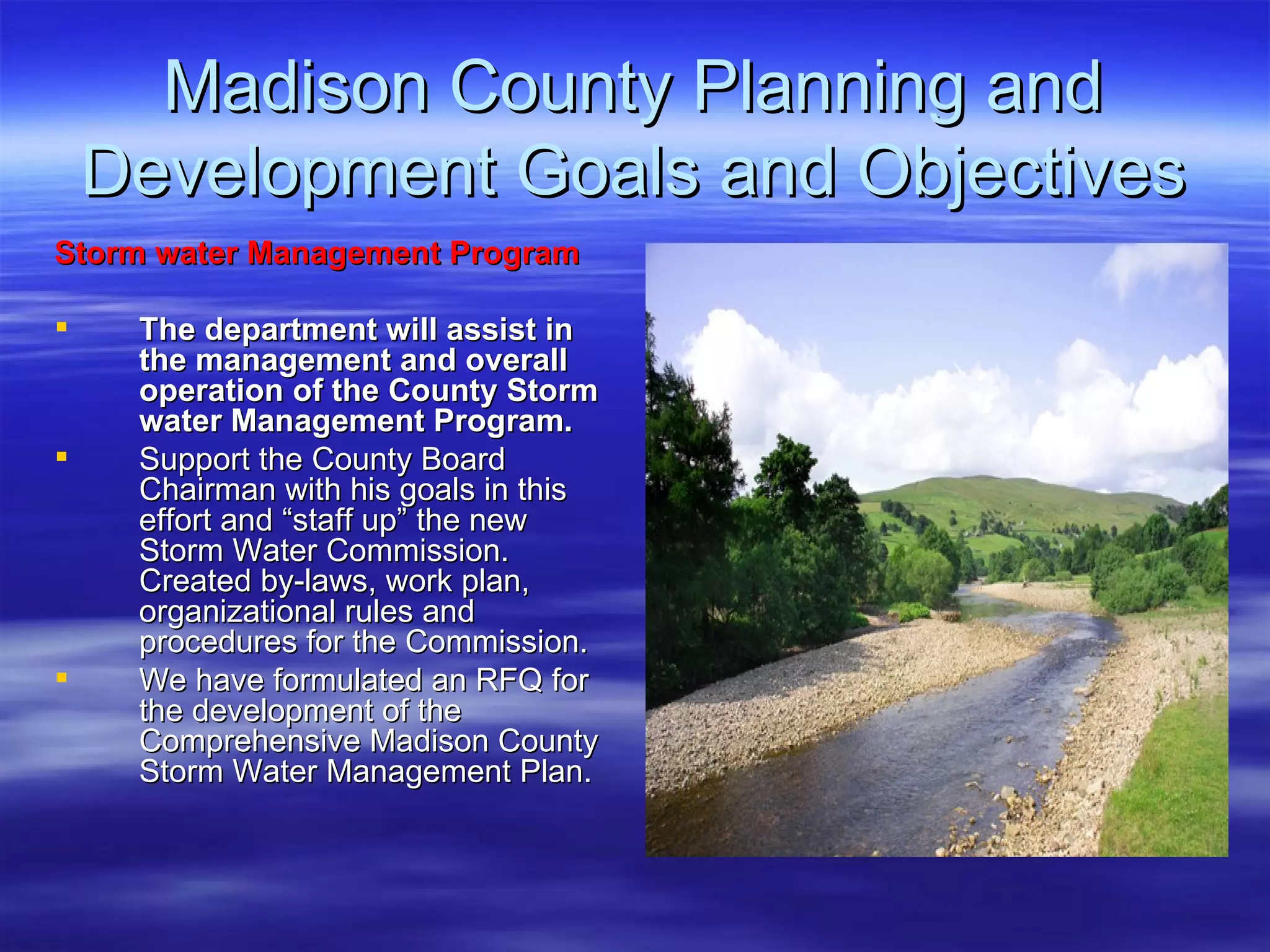 Madison County Planning and Development Goals and Objectives Storm water Management Program The department will assist in the management and overall operation of the County Storm water Management Program.  Support the County Board Chairman with his goals in this effort and “staff up” the new Storm Water Commission. Created by-laws, work plan, organizational rules and procedures for the Commission. We have formulated an RFQ for the development of the Comprehensive Madison County Storm Water Management Plan.  