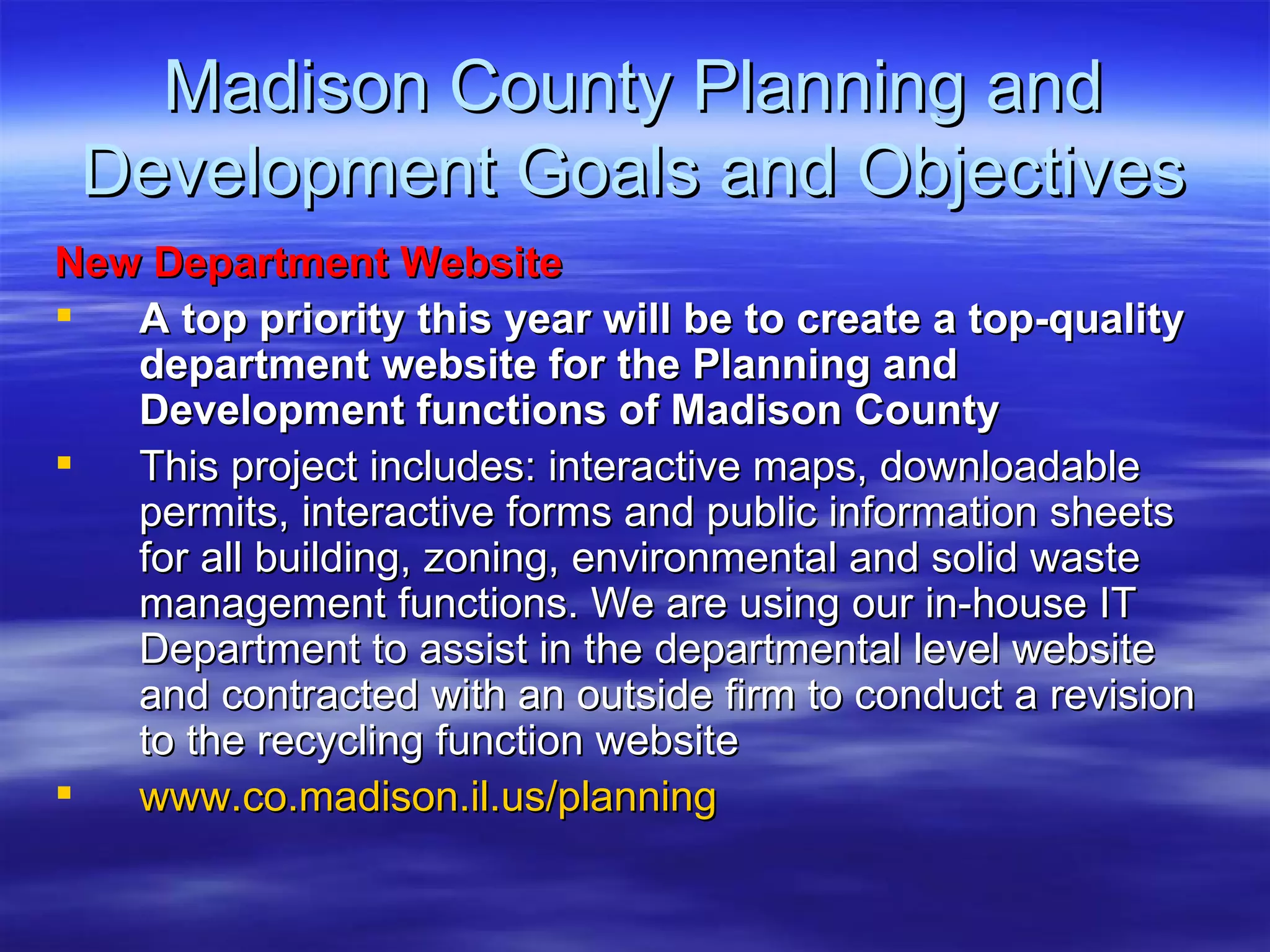 Madison County Planning and Development Goals and Objectives New Department Website  A top priority this year will be to create a top-quality department website for the Planning and Development functions of Madison County This project includes: interactive maps, downloadable permits, interactive forms and public information sheets for all building, zoning, environmental and solid waste management functions. We are using our in-house IT Department to assist in the departmental level website and contracted with an outside firm to conduct a revision to the recycling function website www.co.madison.il.us/planning 