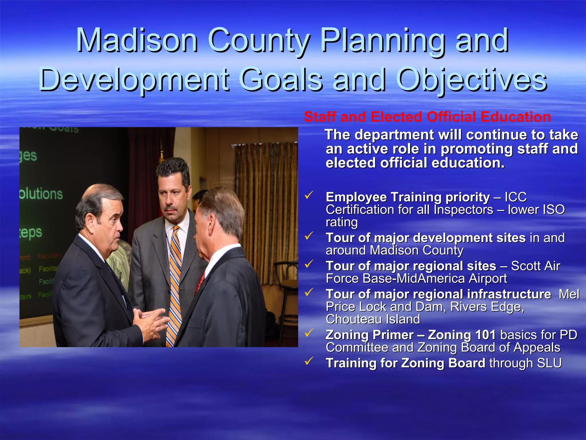 Madison County Planning and Development Goals and Objectives Staff and Elected Official Education   The department will continue to take an active role in promoting staff and elected official education.  Employee Training priority  – ICC Certification for all Inspectors – lower ISO rating Tour of major development sites  in and around Madison County Tour of major regional sites  – Scott Air Force Base-MidAmerica Airport Tour of major regional infrastructure   Mel Price Lock and Dam, Rivers Edge, Chouteau Island Zoning Primer – Zoning 101  basics for PD Committee and Zoning Board of Appeals Training for Zoning Board  through SLU 