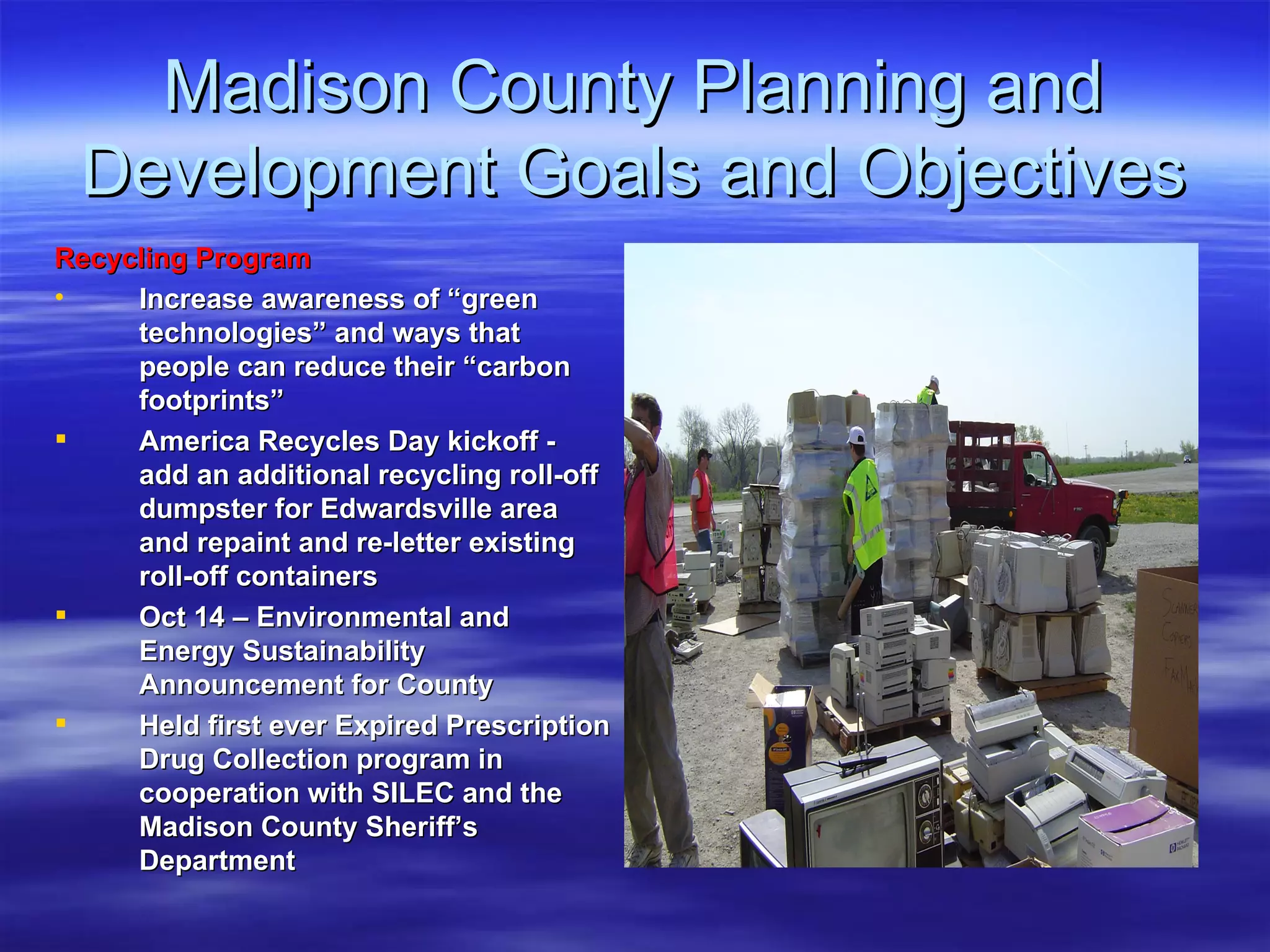 Madison County Planning and Development Goals and Objectives Recycling Program   Increase awareness of “green technologies” and ways that people can reduce their “carbon footprints” America Recycles Day kickoff - add an additional recycling roll-off dumpster for Edwardsville area and repaint and re-letter existing roll-off containers Oct 14 – Environmental and Energy Sustainability Announcement for County Held first ever Expired Prescription Drug Collection program in cooperation with SILEC and the Madison County Sheriff’s Department 