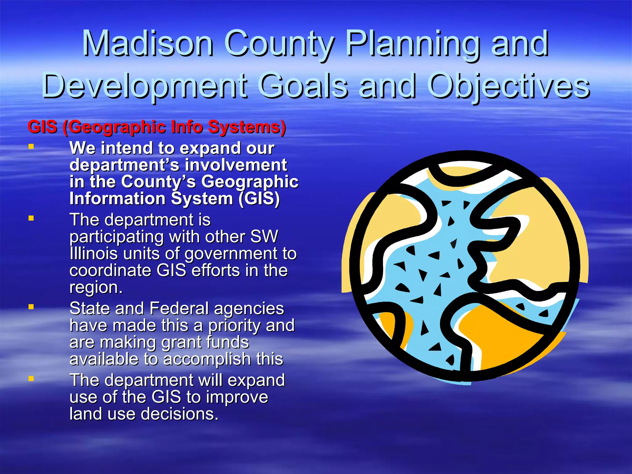 Madison County Planning and Development Goals and Objectives GIS (Geographic Info Systems) We intend to expand our department’s involvement in the County’s Geographic Information System (GIS)   The department is participating with other SW Illinois units of government to coordinate GIS efforts in the region.  State and Federal agencies have made this a priority and are making grant funds available to accomplish this The department will expand use of the GIS to improve land use decisions.  