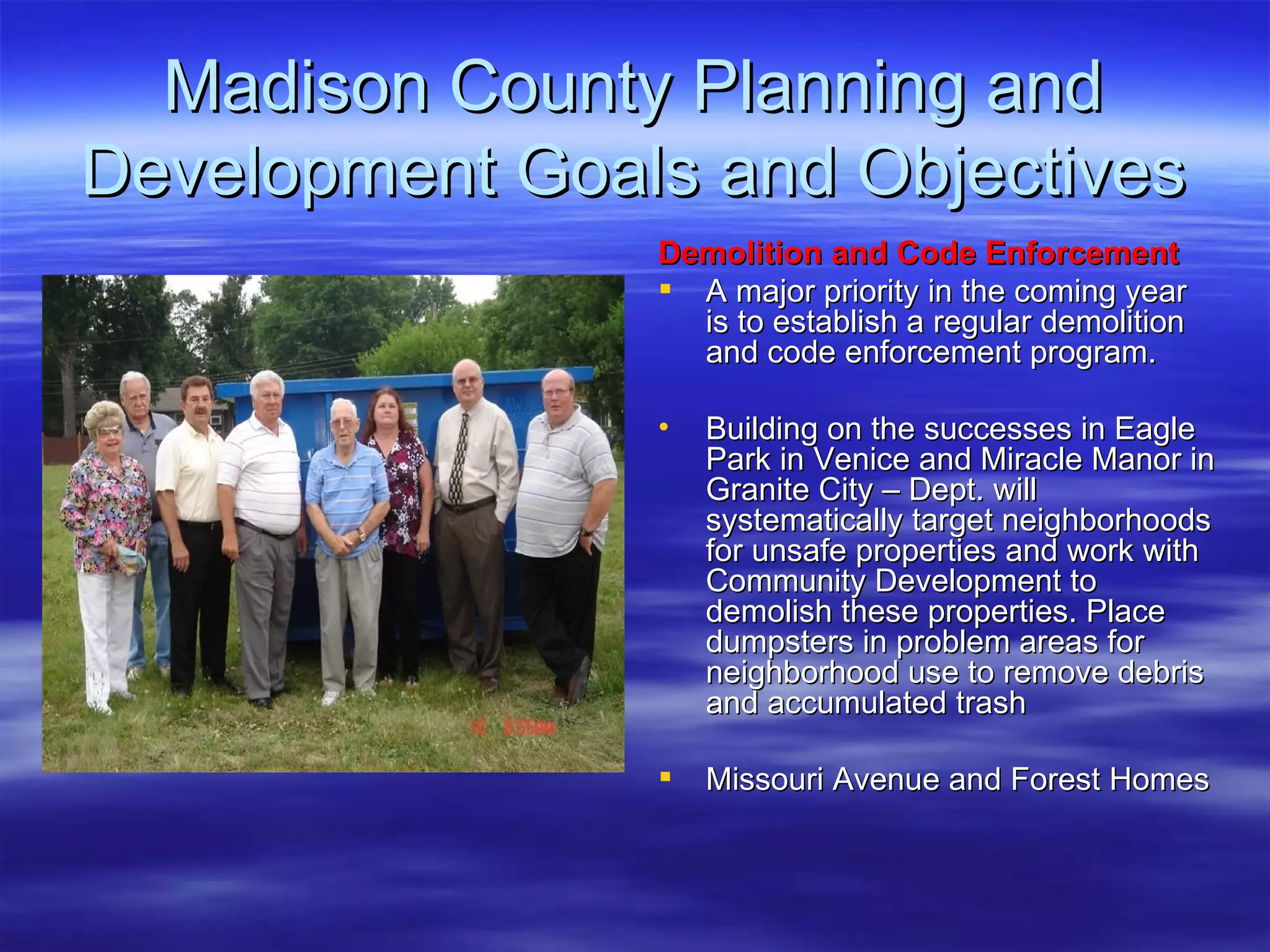 Madison County Planning and Development Goals and Objectives Demolition and Code Enforcement   A major priority in the coming year is to establish a regular demolition and code enforcement program. Building on the successes in Eagle Park in Venice and Miracle Manor in Granite City – Dept. will systematically target neighborhoods for unsafe properties and work with Community Development to demolish these properties. Place dumpsters in problem areas for neighborhood use to remove debris and accumulated trash Missouri Avenue and Forest Homes 