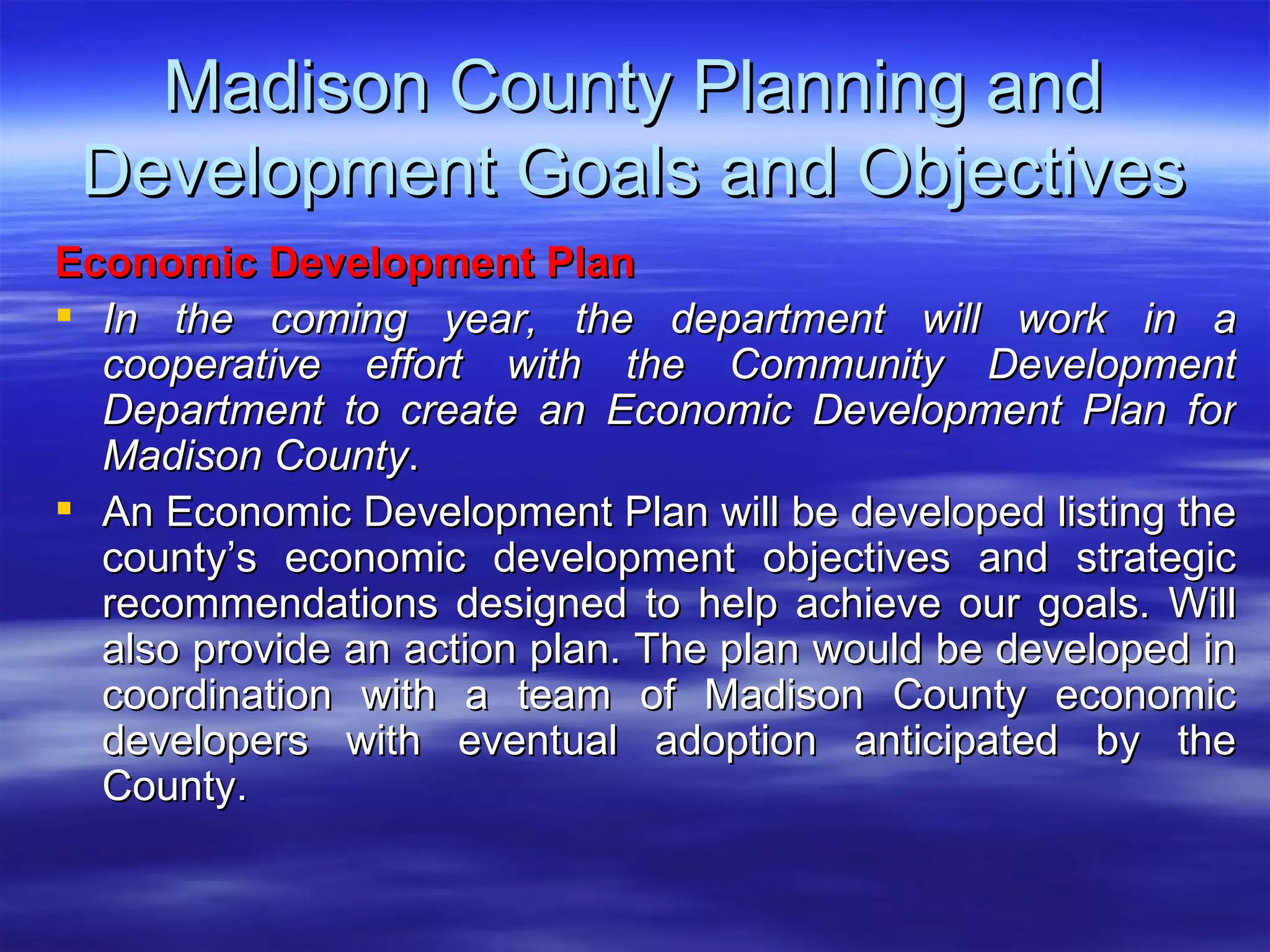 Madison County Planning and Development Goals and Objectives Economic Development Plan   In the coming year, the department will work in a cooperative effort with the Community Development Department to create an Economic Development Plan for Madison County .  An Economic Development Plan will be developed listing the county’s economic development objectives and strategic recommendations designed to help achieve our goals. Will also provide an action plan. The plan would be developed in coordination with a team of Madison County economic developers with eventual adoption anticipated by the County. 