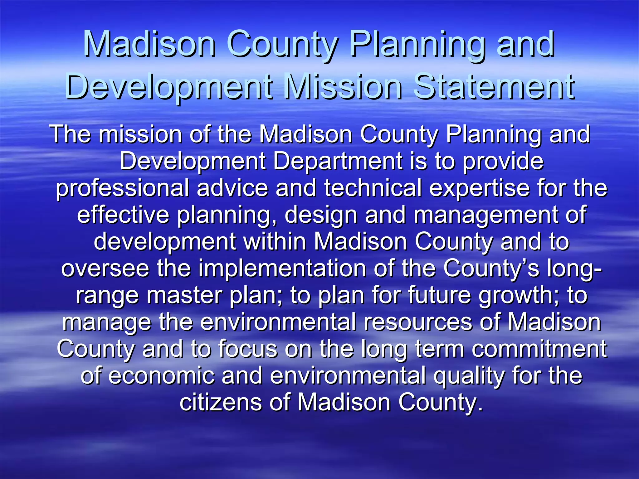 Madison County Planning and Development Mission Statement The mission of the Madison County Planning and Development Department is to provide professional advice and technical expertise for the effective planning, design and management of development within Madison County and to oversee the implementation of the County’s long-range master plan; to plan for future growth; to manage the environmental resources of Madison County and to focus on the long term commitment of economic and environmental quality for the citizens of Madison County. 