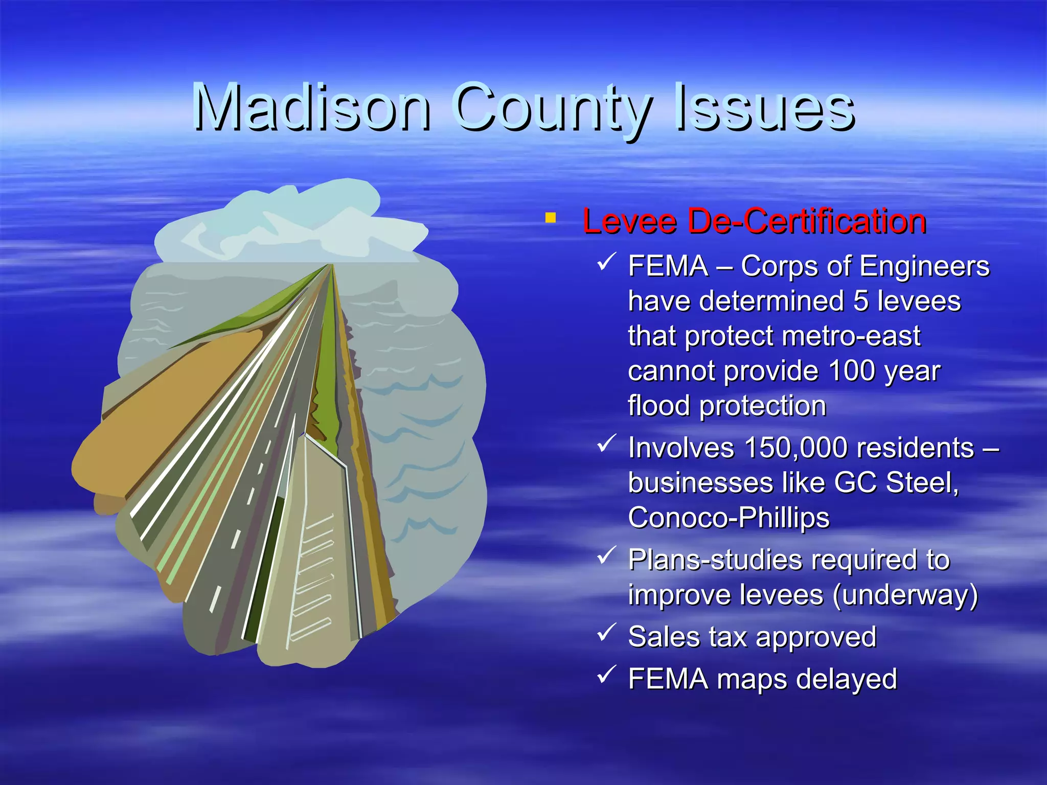 Madison County Issues Levee De-Certification FEMA – Corps of Engineers have determined 5 levees that protect metro-east cannot provide 100 year flood protection Involves 150,000 residents – businesses like GC Steel, Conoco-Phillips Plans-studies required to improve levees (underway) Sales tax approved FEMA maps delayed 