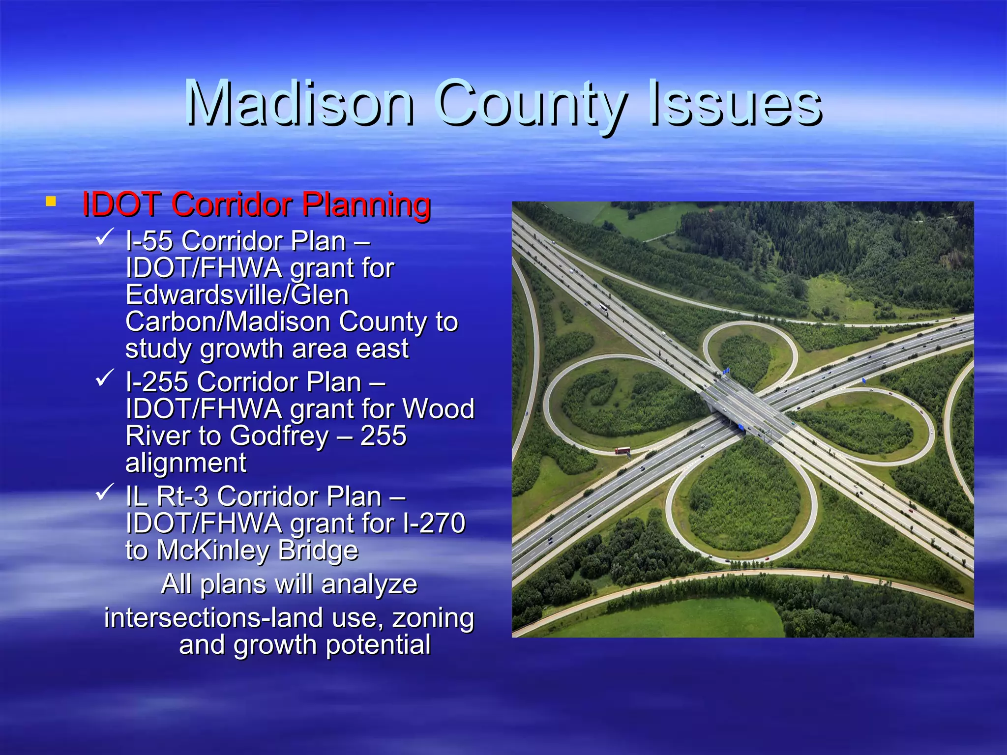 Madison County Issues IDOT Corridor Planning I-55 Corridor Plan – IDOT/FHWA grant for Edwardsville/Glen Carbon/Madison County to study growth area east I-255 Corridor Plan – IDOT/FHWA grant for Wood River to Godfrey – 255 alignment IL Rt-3 Corridor Plan – IDOT/FHWA grant for I-270 to McKinley Bridge All plans will analyze intersections-land use, zoning and growth potential 