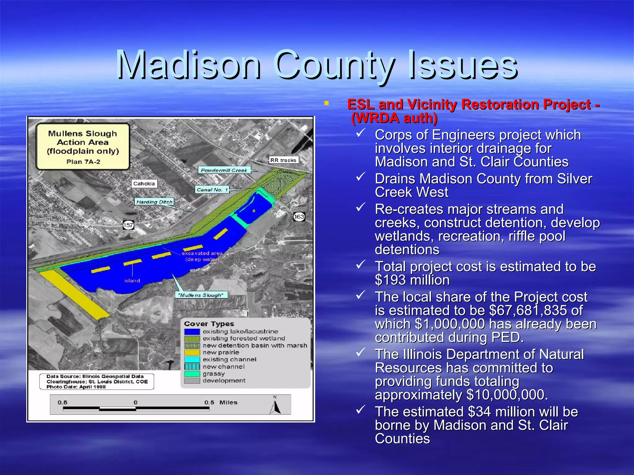 Madison County Issues ESL and Vicinity Restoration Project -  (WRDA auth) Corps of Engineers project which involves interior drainage for Madison and St. Clair Counties Drains Madison County from Silver Creek West  Re-creates major streams and creeks, construct detention, develop wetlands, recreation, riffle pool detentions Total project cost is estimated to be $193 million The local share of the Project cost is estimated to be $67,681,835 of which $1,000,000 has already been contributed during PED.  The Illinois Department of Natural Resources has committed to providing funds totaling approximately $10,000,000.  The estimated $34 million will be borne by Madison and St. Clair Counties 