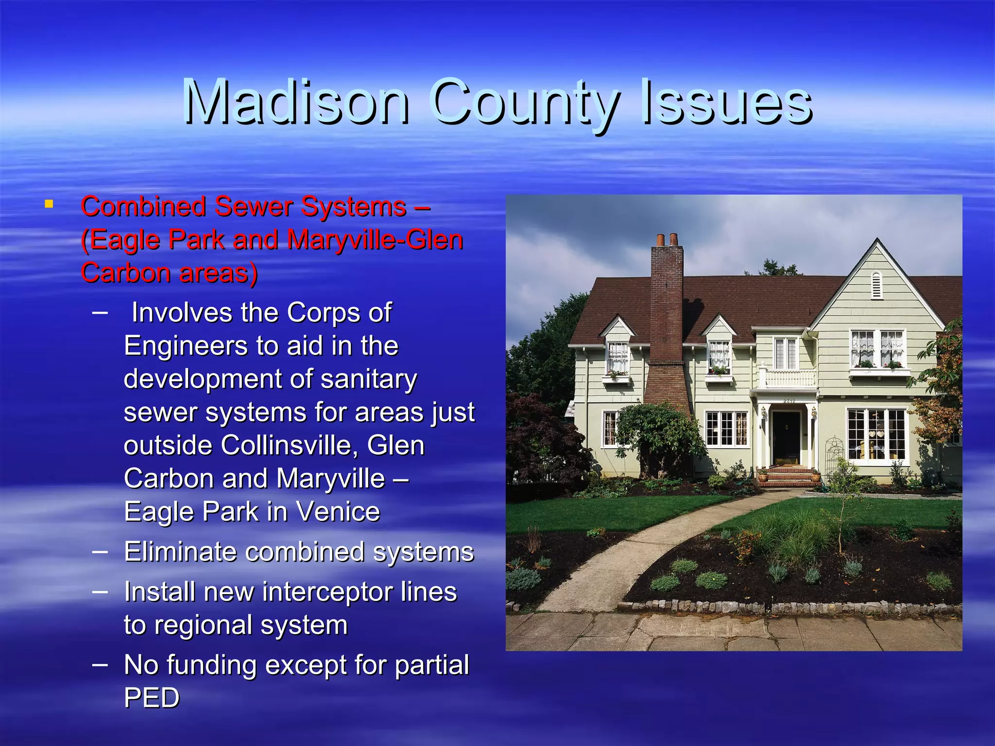 Madison County Issues Combined Sewer Systems – (Eagle Park and Maryville-Glen Carbon areas) Involves the Corps of Engineers to aid in the development of sanitary sewer systems for areas just outside Collinsville, Glen Carbon and Maryville – Eagle Park in Venice Eliminate combined systems Install new interceptor lines to regional system No funding except for partial PED 
