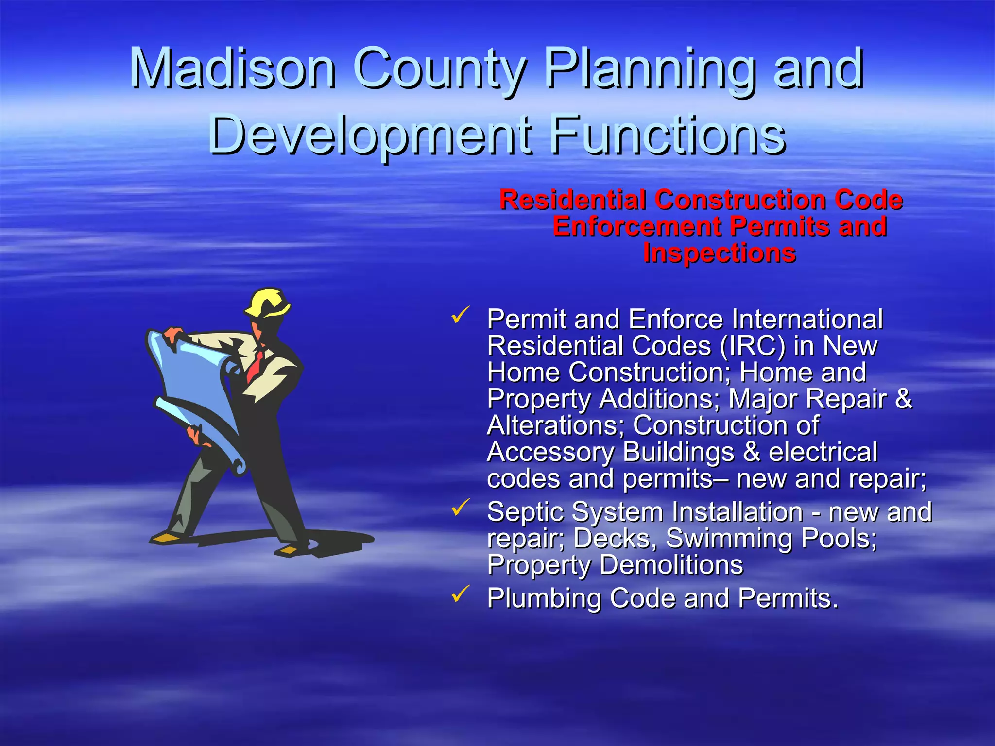 Madison County Planning and Development Functions Residential Construction Code Enforcement Permits and Inspections Permit and Enforce International Residential Codes (IRC) in New Home Construction; Home and Property Additions; Major Repair & Alterations; Construction of Accessory Buildings & electrical codes and permits– new and repair;  Septic System Installation - new and repair; Decks, Swimming Pools; Property Demolitions  Plumbing Code and Permits. 