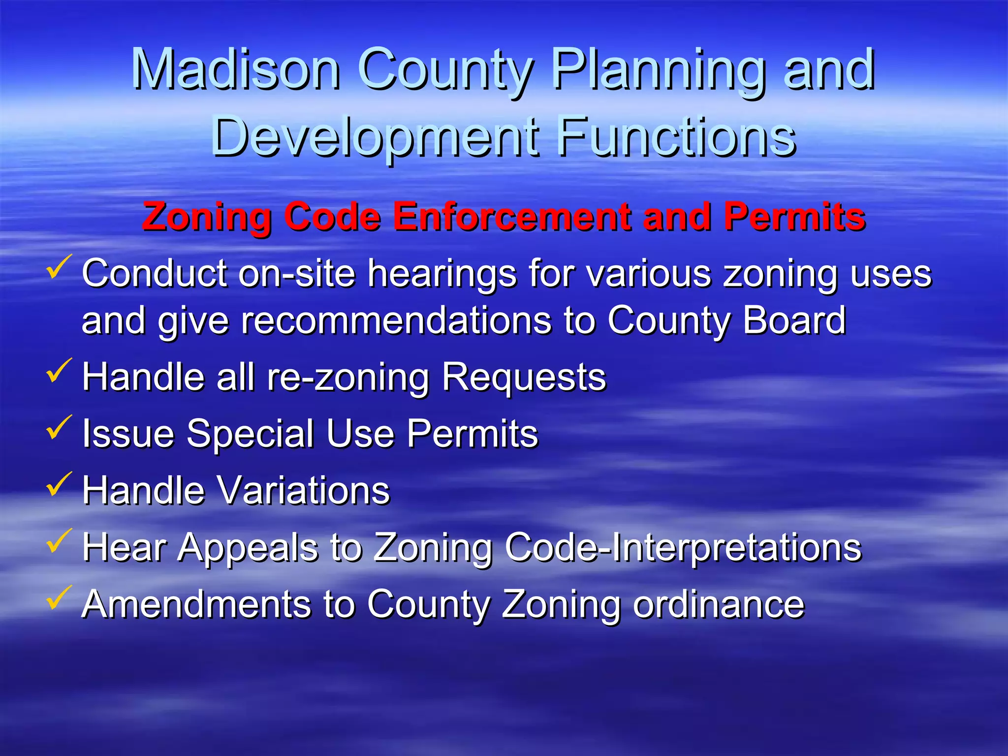 Madison County Planning and Development Functions Zoning Code Enforcement and Permits Conduct on-site hearings for various zoning uses and give recommendations to County Board Handle all re-zoning Requests  Issue Special Use Permits Handle Variations Hear Appeals to Zoning Code-Interpretations Amendments to County Zoning ordinance 