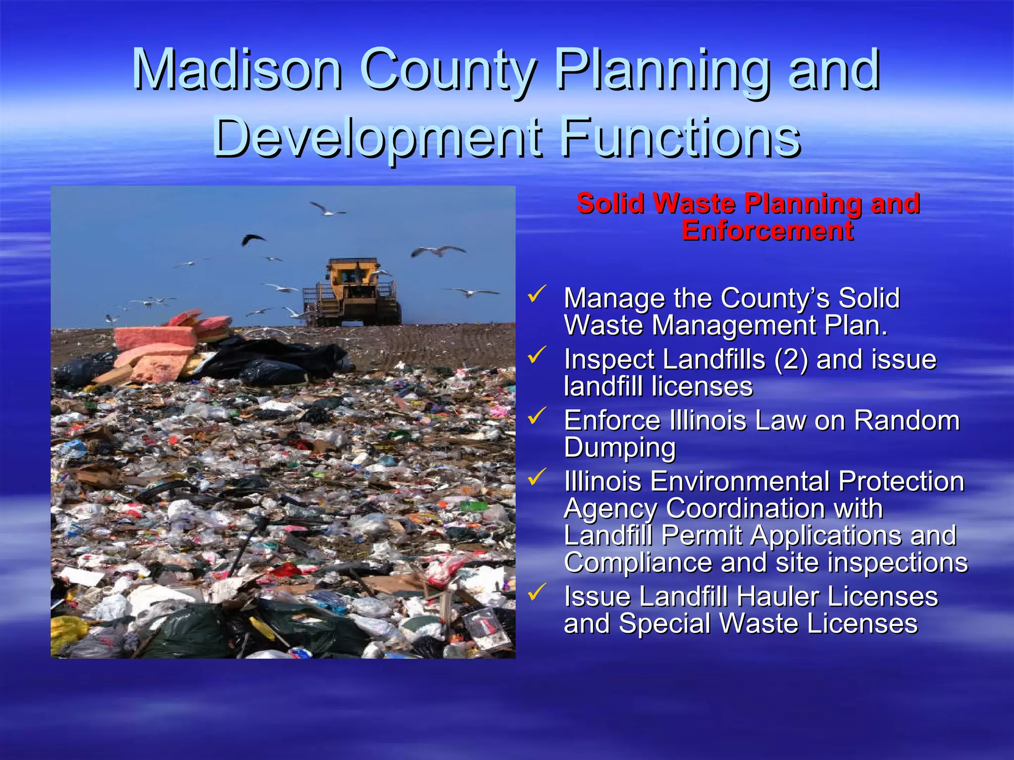 Madison County Planning and Development Functions Solid Waste Planning and Enforcement Manage the County’s Solid Waste Management Plan.  Inspect Landfills (2) and issue landfill licenses Enforce Illinois Law on Random Dumping  Illinois Environmental Protection Agency Coordination with Landfill Permit Applications and Compliance and site inspections Issue Landfill Hauler Licenses and Special Waste Licenses 