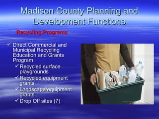 Madison County Planning and Development Functions Recycling Programs Direct Commercial and Municipal Recycling Education and Grants Program  Recycled surface playgrounds Recycled equipment grants Landscape/equipment grants Drop Off sites (7) 