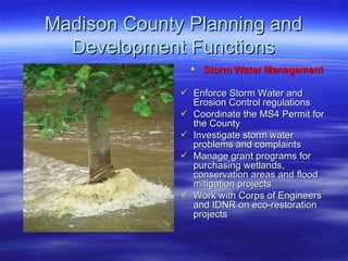 Madison County Planning and Development Functions Storm Water Management Enforce Storm Water and Erosion Control regulations Coordinate the MS4 Permit for the County Investigate storm water problems and complaints  Manage grant programs for purchasing wetlands, conservation areas and flood mitigation projects Work with Corps of Engineers and IDNR on eco-restoration projects 