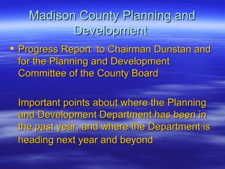 Madison County Planning and Development  Progress Report  to Chairman Dunstan and for the Planning and Development Committee of the County Board Important points about where the Planning and Development Department has been in the past year; and where the Department is heading next year and beyond   