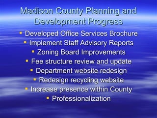 Madison County Planning and Development Progress Developed Office Services Brochure Implement Staff Advisory Reports Zoning Board Improvements Fee structure review and update Department website redesign Redesign recycling website Increase presence within County Professionalization 