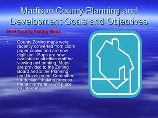 Madison County Planning and Development Goals and Objectives New County Zoning Maps   County Zoning maps were recently converted from cloth/paper copies and are now digitized.  Maps are now available to all office staff for viewing and printing. Maps are provided to the Zoning Board and to the Planning and Development Committee for decision making process. Maps in Intranet – will place on Internet 