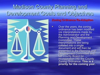 Madison County Planning and Development Goals and Objectives Zoning Ordinance Re-Adoption   Over the years, the zoning ordinance has been modified via interpretations made by the Administrator and the Planning and Development Committee. These interpretations are being collated into a single document and will then be presented to the Planning and Development Committee and full County Board for incorporation into the County Zoning Ordinance.  This is a priority for the coming year. 