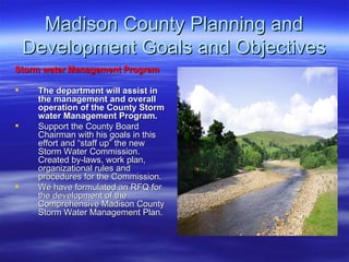 Madison County Planning and Development Goals and Objectives Storm water Management Program The department will assist in the management and overall operation of the County Storm water Management Program.  Support the County Board Chairman with his goals in this effort and “staff up” the new Storm Water Commission. Created by-laws, work plan, organizational rules and procedures for the Commission. We have formulated an RFQ for the development of the Comprehensive Madison County Storm Water Management Plan.  