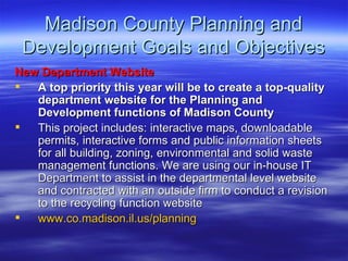 Madison County Planning and Development Goals and Objectives New Department Website  A top priority this year will be to create a top-quality department website for the Planning and Development functions of Madison County This project includes: interactive maps, downloadable permits, interactive forms and public information sheets for all building, zoning, environmental and solid waste management functions. We are using our in-house IT Department to assist in the departmental level website and contracted with an outside firm to conduct a revision to the recycling function website www.co.madison.il.us/planning 