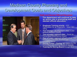 Madison County Planning and Development Goals and Objectives Staff and Elected Official Education   The department will continue to take an active role in promoting staff and elected official education.  Employee Training priority  – ICC Certification for all Inspectors – lower ISO rating Tour of major development sites  in and around Madison County Tour of major regional sites  – Scott Air Force Base-MidAmerica Airport Tour of major regional infrastructure   Mel Price Lock and Dam, Rivers Edge, Chouteau Island Zoning Primer – Zoning 101  basics for PD Committee and Zoning Board of Appeals Training for Zoning Board  through SLU 