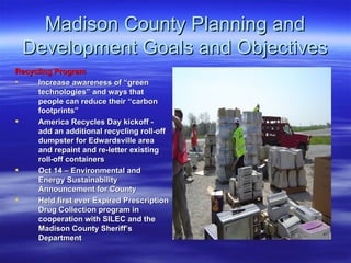 Madison County Planning and Development Goals and Objectives Recycling Program   Increase awareness of “green technologies” and ways that people can reduce their “carbon footprints” America Recycles Day kickoff - add an additional recycling roll-off dumpster for Edwardsville area and repaint and re-letter existing roll-off containers Oct 14 – Environmental and Energy Sustainability Announcement for County Held first ever Expired Prescription Drug Collection program in cooperation with SILEC and the Madison County Sheriff’s Department 