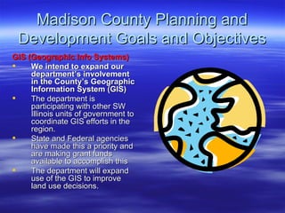 Madison County Planning and Development Goals and Objectives GIS (Geographic Info Systems) We intend to expand our department’s involvement in the County’s Geographic Information System (GIS)   The department is participating with other SW Illinois units of government to coordinate GIS efforts in the region.  State and Federal agencies have made this a priority and are making grant funds available to accomplish this The department will expand use of the GIS to improve land use decisions.  