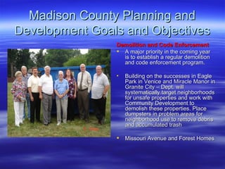 Madison County Planning and Development Goals and Objectives Demolition and Code Enforcement   A major priority in the coming year is to establish a regular demolition and code enforcement program. Building on the successes in Eagle Park in Venice and Miracle Manor in Granite City – Dept. will systematically target neighborhoods for unsafe properties and work with Community Development to demolish these properties. Place dumpsters in problem areas for neighborhood use to remove debris and accumulated trash Missouri Avenue and Forest Homes 