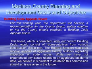 Madison County Planning and Development Goals and Objectives Building Code Appeals Board   For the coming year, the department will develop a recommendation for the County Board, stating whether or not the County should establish a Building Code Appeals Board . This board, which is permitted under our current Building Code, would consist of representatives from various construction disciplines. The Board’s function would be receive appeals of aggrieved County builders regarding inspection or code issues. While we have not experienced any issues related to an aggrieved builder to date, we believe it is prudent to establish this commission should an issue arise in the future. 