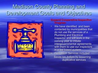 Madison County Planning and Development Goals and Objectives Expand Cooperative Inspection Program   We have identified  and been contacted by municipalities that do not use the services of a Plumbing and Electrical  Inspector and will work in the coming year to initiate intergovernmental agreements with them to use our inspectors in a fee based system  Demolition Services included Saves tax dollars by lessening duplicative services 