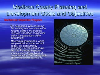 Madison County Planning and Development Goals and Objectives Mechanical Inspection Program The department will continue in the coming year to evaluate the need to utilize a mechanical services inspection component within the operations of the department .  Mechanical inspections, which are provided for under current codes, are not currently occurring. For the appropriate fee, the Plumbing Inspector would perform these types of inspections for HVAC along with other mechanical operations. 