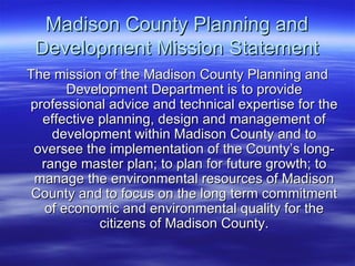 Madison County Planning and Development Mission Statement The mission of the Madison County Planning and Development Department is to provide professional advice and technical expertise for the effective planning, design and management of development within Madison County and to oversee the implementation of the County’s long-range master plan; to plan for future growth; to manage the environmental resources of Madison County and to focus on the long term commitment of economic and environmental quality for the citizens of Madison County. 
