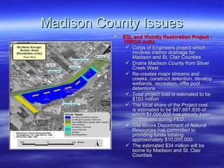 Madison County Issues ESL and Vicinity Restoration Project -  (WRDA auth) Corps of Engineers project which involves interior drainage for Madison and St. Clair Counties Drains Madison County from Silver Creek West  Re-creates major streams and creeks, construct detention, develop wetlands, recreation, riffle pool detentions Total project cost is estimated to be $193 million The local share of the Project cost is estimated to be $67,681,835 of which $1,000,000 has already been contributed during PED.  The Illinois Department of Natural Resources has committed to providing funds totaling approximately $10,000,000.  The estimated $34 million will be borne by Madison and St. Clair Counties 